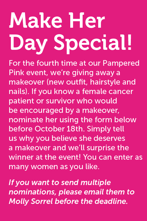 Make Her Day Special! For the fourth time at our Pampered Pink event, we?re giving away a makeover (new outfit, hairstyle and nails). If you know a female cancer patient or survivor who would be encouraged by a makeover, nominate her using the form below before October 18th. Simply tell us why you believe she deserves a makeover and we?ll surprise the winner at the event! You can enter as many women as you like. If you want to send multiple nominations, please email them to Molly Sorrel before the deadline.